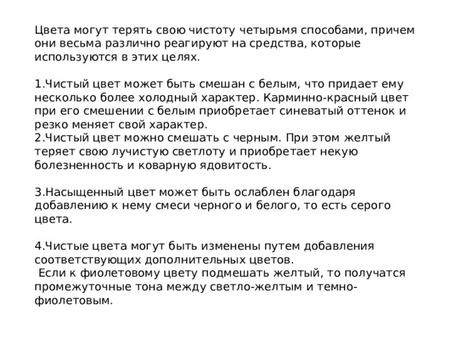 Цвета могут терять свою чистоту четырьмя способами, причем они весьма различно реагируют на средства, которые используются в этих целях. Чистый цвет может быть смешан с белым, что придает ему несколько более холодный характер. Карминно-красный цвет при его смешении с белым приобретает синеватый оттенок и резко меняет свой характер.  Чистый цвет можно смешать с черным. При этом желтый теряет свою лучистую светлоту и приобретает некую болезненность и коварную ядовитость.  Насыщенный цвет может быть ослаблен благодаря добавлению к нему смеси черного и белого, то есть серого цвета.  Чистые цвета могут быть изменены путем добавления соответствующих дополнительных цветов.  Если к фиолетовому цвету подмешать желтый, то получатся промежуточные тона между светло-желтым и темно-фиолетовым.  