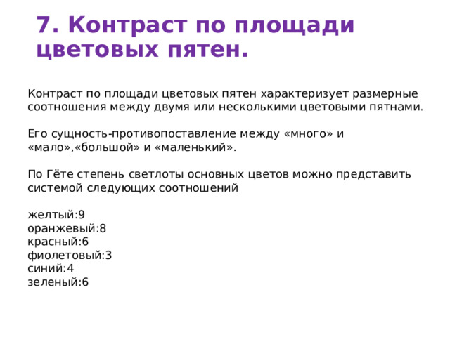 7. Контраст по площади цветовых пятен.   Контраст по площади цветовых пятен характеризует размерные  соотношения между двумя или несколькими цветовыми пятнами. Его сущность-противопоставление между «много» и «мало»,«большой» и «маленький». По Гёте степень светлоты основных цветов можно представить системой следующих соотношений желтый:9 оранжевый:8 красный:6 фиолетовый:3 синий:4 зеленый:6 