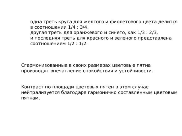 одна треть круга для желтого и фиолетового цвета делится в соотношении 1/4 : 3/4, другая треть для оранжевого и синего, как 1/3 : 2/3, и последняя треть для красного и зеленого представлена соотношением 1/2 : 1/2.  одна треть круга для желтого и фиолетового цвета делится в соотношении 1/4 : 3/4, другая треть для оранжевого и синего, как 1/3 : 2/3, и последняя треть для красного и зеленого представлена соотношением 1/2 : 1/2.   Сгармонизованные в своих размерах цветовые пятна производят впечатление спокойствия и устойчивости. Контраст по площади цветовых пятен в этом случае нейтрализуется благодаря гармонично составленным цветовым пятнам. 