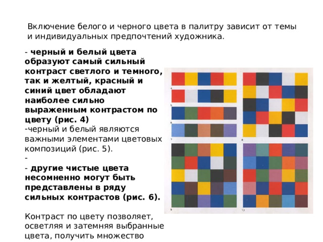 Включение белого и черного цвета в палитру зависит от темы и индивидуальных предпочтений художника. -  черный и белый цвета образуют самый сильный контраст светлого и темного, так и желтый, красный и синий цвет обладают наиболее сильно выраженным контрастом по цвету (рис. 4) черный и белый являются важными элементами цветовых композиций (рис. 5).  - другие чистые цвета несомненно могут быть представлены в ряду сильных контрастов (рис. 6).  Контраст по цвету позволяет, осветляя и затемняя выбранные цвета, получить множество совершенно различных сочетаний (рис. 7). 