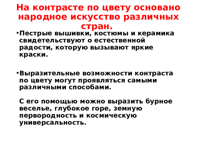 На контрасте по цвету основано народное искусство различных стран.   Пестрые вышивки, костюмы и керамика свидетельствуют о естественной радости, которую вызывают яркие краски.  Выразительные возможности контраста по цвету могут проявляться самыми различными способами.   С его помощью можно выразить бурное веселье, глубокое горе, земную первородность и космическую универсальность.   