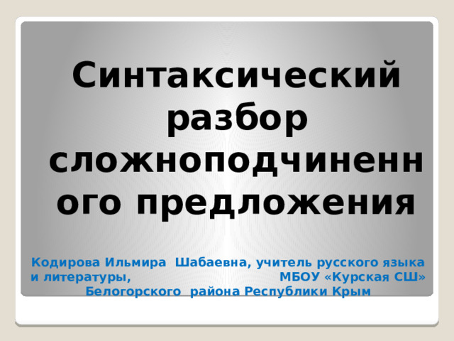  Синтаксический разбор сложноподчиненного предложения Кодирова Ильмира Шабаевна, учитель русского языка и литературы, МБОУ «Курская СШ» Белогорского района Республики Крым 