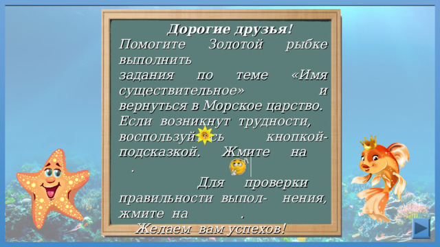  Дорогие друзья! Помогите Золотой рыбке выполнить задания по теме «Имя существительное» и вернуться в Морское царство. Если возникнут трудности, воспользуйтесь кнопкой-подсказкой. Жмите на .  Для проверки правильности выпол- нения, жмите на .  Желаем вам успехов! 