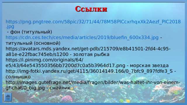 Ссылки https://png.pngtree.com/58pic/32/71/44/78M58PICcxrhqxXk2Aezf_PIC2018.jpg - фон (титульный) https://cdn.ces.tech/ces/media/articles/2019/bluefin_600x334.jpg - титульный (основной) https://avatars.mds.yandex.net/get-pdb/215709/e8b41501-2fd4-4c95-a81e-e22fbac745eb/s1200 - золотая рыбка https://i.pinimg.com/originals/64/e5/43/64e543550356bb7200d7c0a5b3964d17.png - морская звезда http://img-fotki.yandex.ru/get/4115/36014149.166/0_7bfc9_897fdfe3_S -солнышко http://images.gutefrage.net/media/fragen/bilder/was-haltet-ihr-von-einem-gf-chat/0_big.jpg - смайлик 