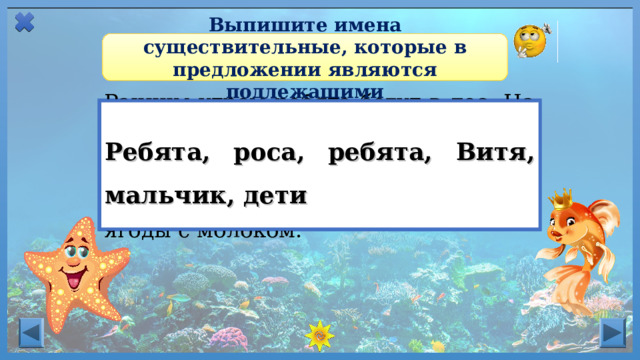 Выпишите имена существительные, которые в предложении являются подлежащими Ранним утром ребята бегут в лес. На траве еще блестит роса. Ребята ищут в траве ягоды. Витя набрал полную корзину земляники. Мальчик несёт ягоды домой. После обеда дети ели ягоды с молоком. Ребята, роса, ребята, Витя, мальчик, дети Имя существительное в И. п.  является  подлежащим .  