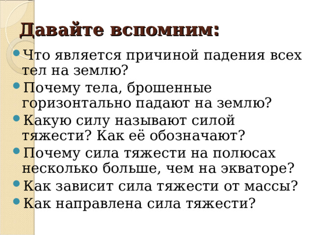 Давайте вспомним : Что является причиной падения всех тел на землю? Почему тела, брошенные горизонтально падают на землю? Какую силу называют силой тяжести? Как её обозначают? Почему сила тяжести на полюсах несколько больше, чем на экваторе? Как зависит сила тяжести от массы? Как направлена сила тяжести? 