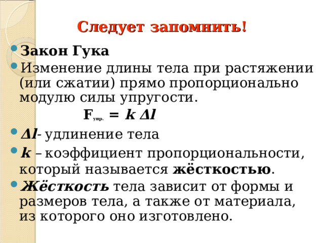 Следует запомнить! Закон Гука Изменение длины тела при растяжении (или сжатии) прямо пропорционально модулю силы упругости.  F упр. = k Δ l Δ l - удлинение тела k – коэффициент пропорциональности, который называется жёсткостью . Жёсткость  тела зависит от формы и размеров тела, а также от материала, из которого оно изготовлено. 