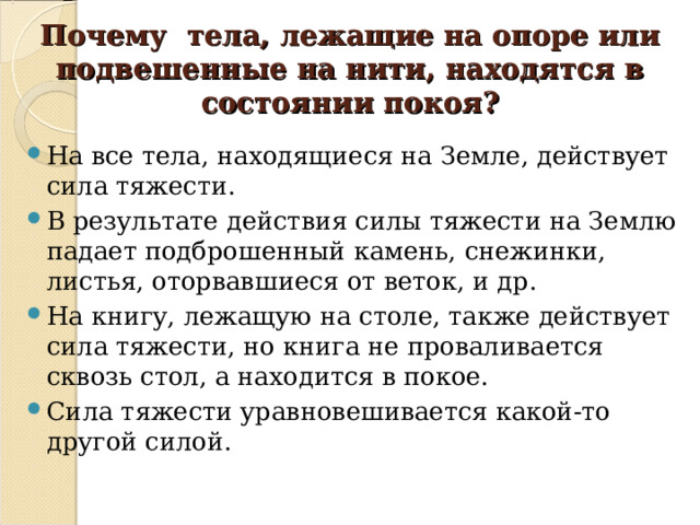 Почему тела, лежащие на опоре или подвешенные на нити, находятся в состоянии покоя? На все тела, находящиеся на Земле, действует сила тяжести. В результате действия силы тяжести на Землю падает подброшенный камень, снежинки, листья, оторвавшиеся от веток, и др. На книгу, лежащую на столе, также действует сила тяжести, но книга не проваливается сквозь стол, а находится в покое. Сила тяжести уравновешивается какой-то другой силой. 