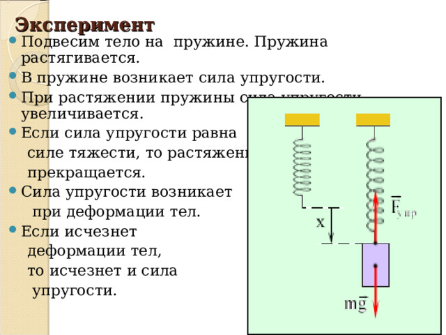 Эксперимент Подвесим тело на пружине. Пружина растягивается. В пружине возникает сила упругости. При растяжении пружины сила упругости увеличивается. Если сила упругости равна  силе тяжести, то растяжение  прекращается. Сила упругости возникает  при деформации тел. Если исчезнет  деформации тел,  то исчезнет и сила  упругости. 