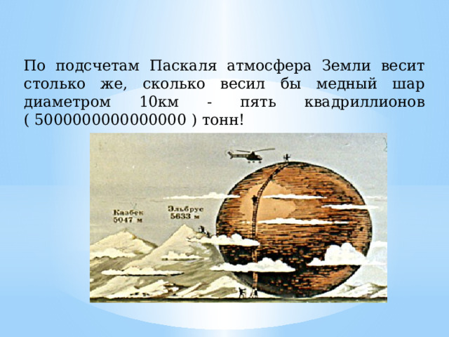 По подсчетам Паскаля атмосфера Земли весит столько же, сколько весил бы медный шар диаметром 10км - пять квадриллионов ( 5000000000000000 ) тонн! 