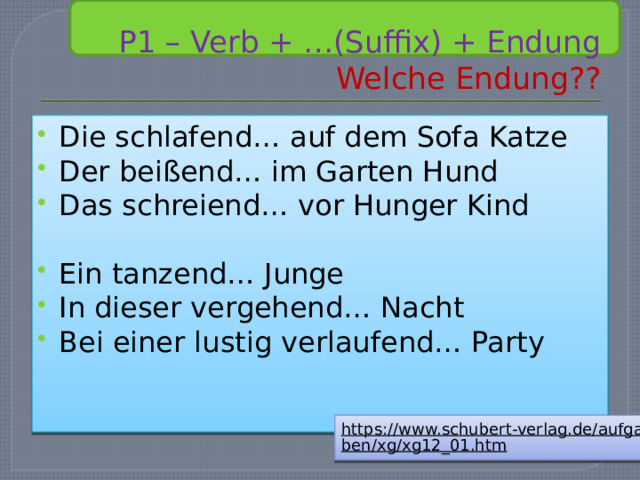  P1 – Verb + …(Suffix) + Endung  Welche Endung?? Die schlafend… auf dem Sofa Katze Der beißend… im Garten Hund Das schreiend… vor Hunger Kind Ein tanzend… Junge In dieser vergehend… Nacht Bei einer lustig verlaufend… Party https://www.schubert-verlag.de/aufgaben/xg/xg12_01.htm  