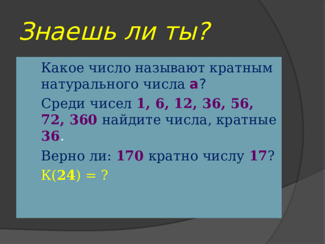 Знаешь ли ты? Какое число называют кратным натурального числа а ? Среди чисел 1, 6, 12, 36, 56, 72, 360  найдите числа, кратные 36 . Верно ли:  170  кратно числу 17 ? К( 24 ) = ? 