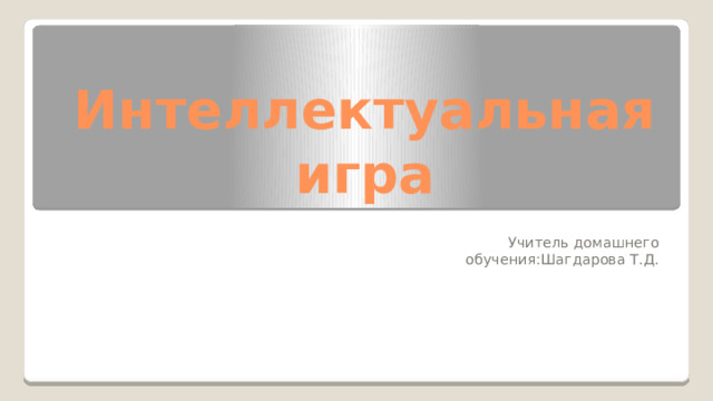 Интеллектуальная игра Учитель домашнего обучения:Шагдарова Т.Д. 