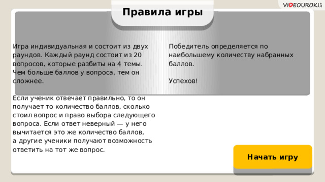 Правила игры Игра индивидуальная и состоит из двух раундов. Каждый раунд состоит из 20 вопросов, которые разбиты на 4 темы.  Чем больше баллов у вопроса, тем он сложнее. Победитель определяется по наибольшему количеству набранных баллов. Если ученик отвечает правильно, то он получает то количество баллов, сколько стоил вопрос и право выбора следующего вопроса. Если ответ неверный — у него вычитается это же количество баллов,  а другие ученики получают возможность ответить на тот же вопрос. Успехов! Начать игру 