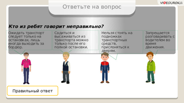 Ответьте на вопрос Кто из ребят говорит неправильно? Садиться и высаживаться из транспорта можно только после его полной остановки. Ожидать транспорт следует только на остановках, лишь иногда выходить за бордюр. Запрещается разговаривать с водителем во время движения. Нельзя стоять на подножках транспортных средств, прислоняться к дверям. Правильный ответ 