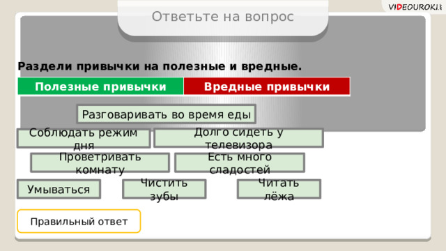 Ответьте на вопрос Раздели привычки на полезные и вредные. Полезные привычки Вредные привычки Разговаривать во время еды Долго сидеть у телевизора Соблюдать режим дня Проветривать комнату Есть много сладостей Чистить зубы Умываться Читать лёжа Правильный ответ 