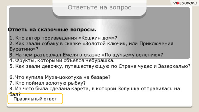 Ответьте на вопрос Ответь на сказочные вопросы. 1. Кто автор произведения «Кошкин дом»?  2. Как звали собаку в сказке «Золотой ключик, или Приключения Буратино»?  3. На чём разъезжал Емеля в сказке «По щучьему велению»?  4. Фрукты, которыми объелся Чебурашка.  5. Как звали девочку, путешествующую по Стране чудес и Зазеркалью?  6. Что купила Муха-цокотуха на базаре?  7. Кто поймал золотую рыбку?  8. Из чего была сделана карета, в которой Золушка отправилась на бал? Правильный ответ 