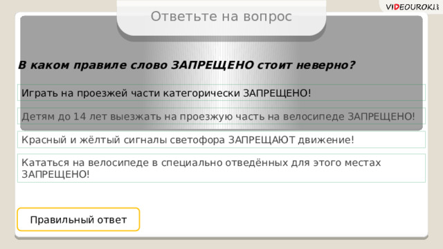 Ответьте на вопрос В каком правиле слово ЗАПРЕЩЕНО стоит неверно? Играть на проезжей части категорически ЗАПРЕЩЕНО! Детям до 14 лет выезжать на проезжую часть на велосипеде ЗАПРЕЩЕНО! Красный и жёлтый сигналы светофора ЗАПРЕЩАЮТ движение! Кататься на велосипеде в специально отведённых для этого местах ЗАПРЕЩЕНО! Правильный ответ  