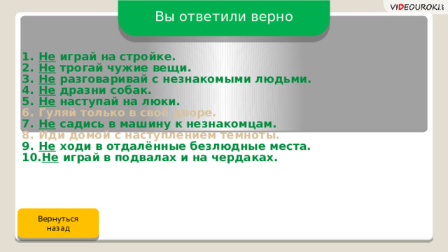 Вы ответили верно Не играй на стройке. Не трогай чужие вещи. Не разговаривай с незнакомыми людьми. Не дразни собак. Не наступай на люки. Гуляй только в своё дворе. Не садись в машину к незнакомцам. Иди домой с наступлением темноты. Не ходи в отдалённые безлюдные места. Не играй в подвалах и на чердаках. Вернуться назад 