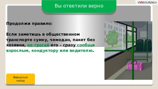 Вы ответили верно Продолжи правило:  Если заметишь в общественном транспорте сумку, чемодан, пакет без хозяина, не трогай его – сразу сообщи взрослым, кондуктору или водителю . Вернуться назад 