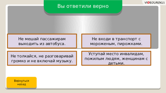 Вы ответили верно Не мешай пассажирам выходить из автобуса. Не входи в транспорт с мороженым, пирожками. Не толкайся, не разговаривай громко и не включай музыку. Уступай место инвалидам, пожилым людям, женщинам с детьми. Вернуться назад 