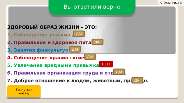 Вы ответили верно ЗДОРОВЫЙ ОБРАЗ ЖИЗНИ – ЭТО: 1. Соблюдение режима дня. 2. Правильное и здоровое питание. 3. Занятия физкультурой. 4. Соблюдение правил гигиены. 5. Увлечение вредными привычками. 6. Правильная организация труда и отдыха. 7. Доброе отношение к людям, животным, природе. ДА! ДА! ДА! ДА! НЕТ! ДА! ДА! Вернуться назад  