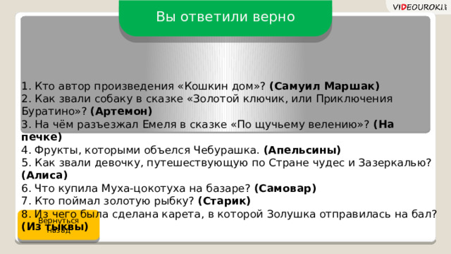 Вы ответили верно 1. Кто автор произведения «Кошкин дом»? (Самуил Маршак)  2. Как звали собаку в сказке «Золотой ключик, или Приключения Буратино»? (Артемон)  3. На чём разъезжал Емеля в сказке «По щучьему велению»? (На печке)  4. Фрукты, которыми объелся Чебурашка. (Апельсины)  5. Как звали девочку, путешествующую по Стране чудес и Зазеркалью? (Алиса)  6. Что купила Муха-цокотуха на базаре? (Самовар)  7. Кто поймал золотую рыбку? (Старик)  8. Из чего была сделана карета, в которой Золушка отправилась на бал? (Из тыквы) Вернуться назад 