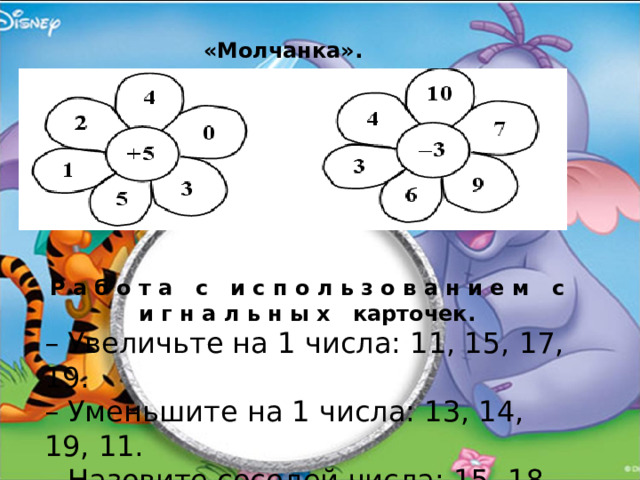 «Молчанка». Р а б о т а с и с п о л ь з о в а н и е м с и г н а л ь н ы х карточек. – Увеличьте на 1 числа: 11, 15, 17, 19. – Уменьшите на 1 числа: 13, 14, 19, 11. – Назовите соседей числа: 15, 18, 11. 