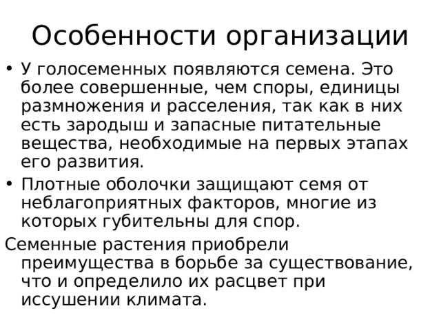 Особенности организации У голосеменных появляются семена. Это более совершенные, чем споры, единицы размножения и расселения, так как в них есть зародыш и запасные питательные вещества, необходимые на первых этапах его развития. Плотные оболочки защищают семя от неблагоприятных факторов, многие из которых губительны для спор. Семенные растения приобрели преимущества в борьбе за существование, что и определило их расцвет при иссушении климата. 