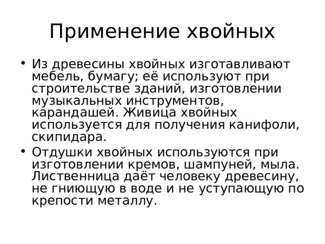 Применение хвойных Из древесины хвойных изготавливают мебель, бумагу; её используют при строительстве зданий, изготовлении музыкальных инструментов, карандашей. Живица хвойных используется для получения канифоли, скипидара. Отдушки хвойных используются при изготовлении кремов, шампуней, мыла. Лиственница даёт человеку древесину, не гниющую в воде и не уступающую по крепости металлу. 