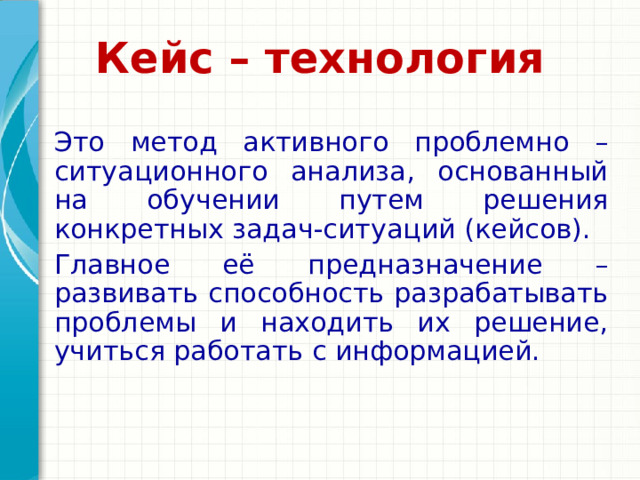  Кейс – технология    Это метод активного проблемно – ситуационного анализа, основанный на обучении путем решения конкретных задач-ситуаций (кейсов).  Главное её предназначение – развивать способность разрабатывать проблемы и находить их решение, учиться работать с информацией. Подведите итог презентации, повторив важные моменты уроков. Что должны запомнить слушатели после презентации? Сохраните презентацию на видео для удобства распространения. (Чтобы создать видео, откройте вкладку 