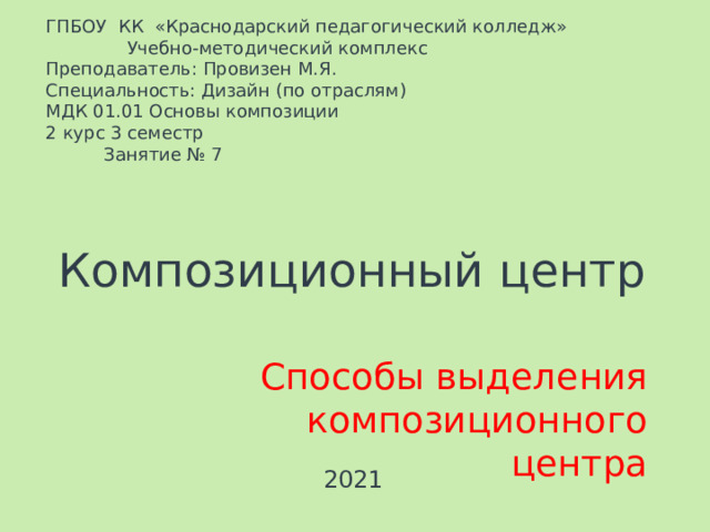 ГПБОУ КК «Краснодарский педагогический колледж»   Учебно-методический комплекс Преподаватель: Провизен М.Я. Специальность: Дизайн (по отраслям) МДК 01.01 Основы композиции   2 курс 3 семестр  Занятие № 7 Композиционный центр Способы выделения композиционного центра 2021 