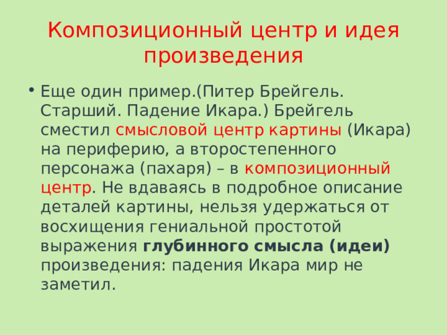 Композиционный центр и идея произведения Еще один пример.(Питер Брейгель. Старший. Падение Икара.) Брейгель сместил смысловой центр картины (Икара) на периферию, а второстепенного персонажа (пахаря) – в композиционный центр . Не вдаваясь в подробное описание деталей картины, нельзя удержаться от восхищения гениальной простотой выражения глубинного смысла (идеи) произведения: падения Икара мир не заметил. 