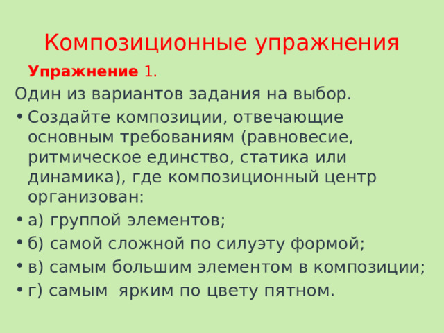 Композиционные упражнения  Упражнение 1. Один из вариантов задания на выбор. Создайте композиции, отвечающие основным требованиям (равновесие, ритмическое единство, статика или динамика), где композиционный центр организован: а) группой элементов; б) самой сложной по силуэту формой; в) самым большим элементом в композиции; г) самым ярким по цвету пятном. 