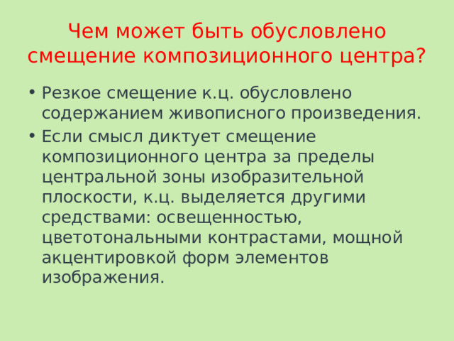 Чем может быть обусловлено смещение композиционного центра? Резкое смещение к.ц. обусловлено содержанием живописного произведения. Если смысл диктует смещение композиционного центра за пределы центральной зоны изобразительной плоскости, к.ц. выделяется другими средствами: освещенностью, цветотональными контрастами, мощной акцентировкой форм элементов изображения. 