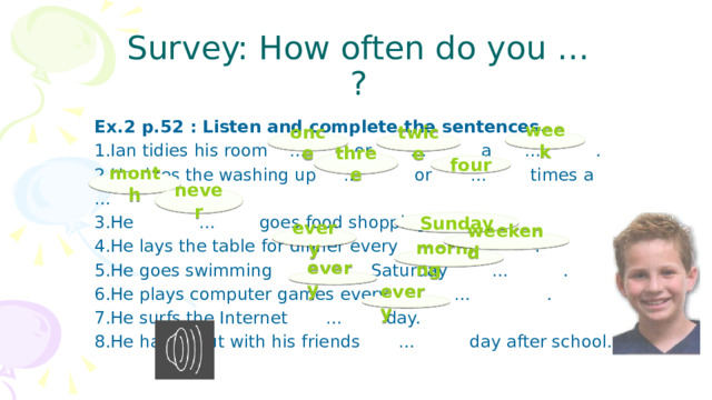 Survey: How often do you … ? Ex.2 p.52 : Listen and complete the sentences. 1.Ian tidies his room  … or … a … . 2.He does the washing up … or … times a … . 3.He … goes food shopping. 4.He lays the table for dinner every … . 5.He goes swimming … Saturday … . 6.He plays computer games every … . 7.He surfs the Internet … day. 8.He hangs out with his friends … day after school. week once twice three four month never Sunday every weekend morning every every 