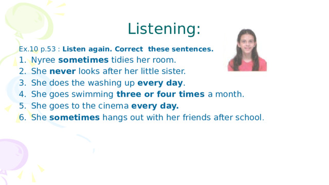 Listening: Ex.10 p.53 : Listen again. Correct these sentences. Nyree sometimes tidies her room. She never looks after her little sister. She does the washing up every day . She goes swimming three or four times a month. She goes to the cinema every day. She sometimes hangs out with her friends after school . 