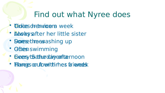 Find out what Nyree does Once or twice a week Always Sometimes Often Every Saturday afternoon Three or four times a week Tidies her room Looks after her little sister Does the washing up Goes swimming Goes to the cinema Hangs out with her friends 