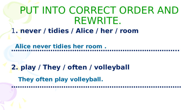 PUT INTO CORRECT ORDER AND REWRITE. 1 . never / tidies / Alice / her / room  ………………………………………………………………… ..  2. play / They / often / volleyball  …………………………………………………………………… Alice never tidies her room . They often play volleyball. 