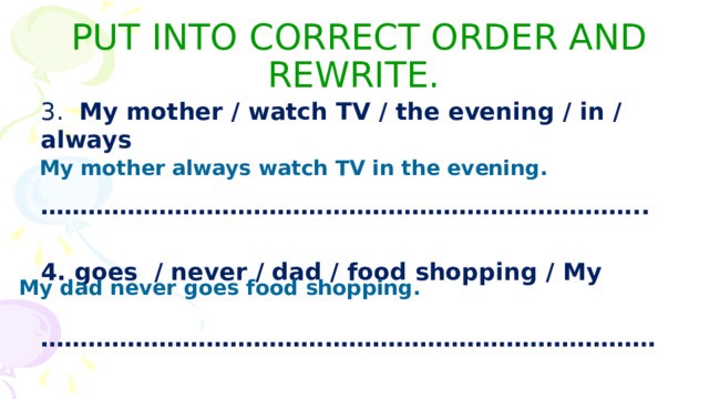 PUT INTO CORRECT ORDER AND REWRITE. 3. My mother / watch TV / the evening / in / always  ………………………………………………………………… ..  4. goes / never / dad / food shopping / My  …………………………………………………………………… My mother always watch TV in the evening. My dad never goes food shopping. 
