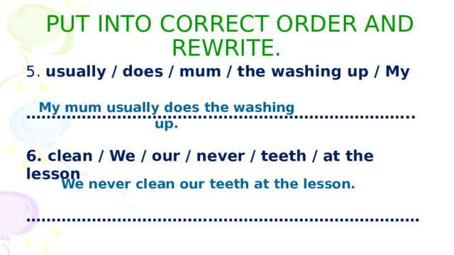 PUT INTO CORRECT ORDER AND REWRITE. 5. usually / does / mum / the washing up / My  ………………………………………………………………… ..  6. clean / We / our / never / teeth / at the lesson  …………………………………………………………………… My mum usually does the washing up. We never clean our teeth at the lesson. 