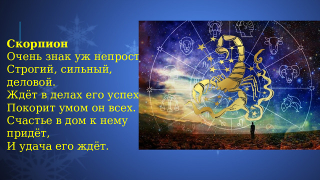 Скорпион Очень знак уж непростой,  Строгий, сильный, деловой.  Ждёт в делах его успех,  Покорит умом он всех.  Счастье в дом к нему придёт,  И удача его ждёт. 