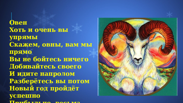 Овен Хоть и очень вы упрямы  Скажем, овны, вам мы прямо  Вы не бойтесь ничего  Добивайтесь своего  И идите напролом  Разберётесь вы потом  Новый год пройдёт успешно  Прибыльно, весьма потешно. 