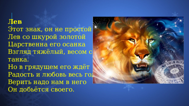 Лев Этот знак, он не простой  Лев со шкурой золотой  Царственна его осанка  Взгляд тяжёлый, весом с танка.  Но в грядущем его ждёт  Радость и любовь весь год.  Верить надо нам в него  Он добьётся своего. 