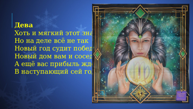Дева Хоть и мягкий этот знак  Но на деле всё не так  Новый год судит победы  Новый дом вам и соседа.  А ещё вас прибыль ждёт  В наступающий сей год 