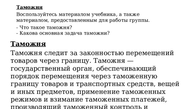 Таможня Воспользуйтесь материалом учебника, а также материалом, предоставленным для работы группы. - Что такое таможня? - Какова основная задача таможни? Таможня Таможня следит за законностью перемещений товаров через границу. Таможня — государственный орган, обеспечивающий порядок перемещения через таможенную границу товаров и транспортных средств, вещей и иных предметов, применение таможенных режимов и взимание таможенных платежей, производящий таможенный контроль и таможенное оформление. 