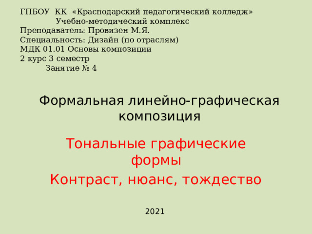 ГПБОУ КК «Краснодарский педагогический колледж»   Учебно-методический комплекс Преподаватель: Провизен М.Я. Специальность: Дизайн (по отраслям) МДК 01.01 Основы композиции   2 курс 3 семестр  Занятие № 4 Формальная линейно-графическая композиция   Тональные графические формы Контраст, нюанс, тождество 2021 
