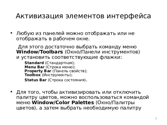 Активизация элементов интерфейса Любую из панелей можно отображать или не отображать в рабочем окне.  Для этого достаточно выбрать команду меню Window/Toolbars (Окно/Панели инструментов)  и установить соответствующие флажки:   Standard (Стандартная);   Menu Bar (Строка меню);   Property Bar (Панель свойств);   Toolbox (Инструменты);   Status Bar (Строка состояния) . Для того, чтобы активизировать или отключить палитру цветов, можно воспользоваться командой меню Window/Color Palettes (Окно/Палитры цветов), а затем выбрать необходимую палитру  