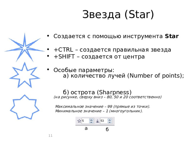 Звезда (Star) Создается с помощью инструмента Star +CTRL – создается правильная звезда +SHIFT – создается от центра Особые параметры:   а) количество лучей (Number of points);     б) острота (Sharpness)  (на рисунке, сверху вниз – 80, 50 и 20 соответственно) Максимальное значение – 99 (прямые из точки). Минимальное значение – 1 (многоугольник). а б  