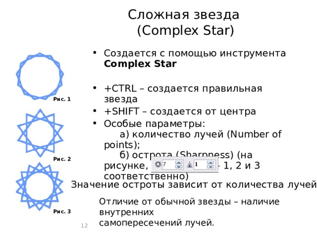 Сложная звезда  (Complex Star) Создается с помощью инструмента Complex Star +CTRL – создается правильная звезда +SHIFT – создается от центра Особые параметры:   а) количество лучей (Number of points);   б) острота (Sharpness) (на рисунке, сверху вниз – 1, 2 и 3 соответственно) Рис. 1 Рис. 2 Значение остроты зависит от количества лучей Отличие от обычной звезды – наличие внутренних самопересечений лучей. а б Рис. 3  